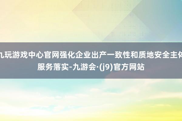 九玩游戏中心官网强化企业出产一致性和质地安全主体服务落实-九游会·(j9)官方网站