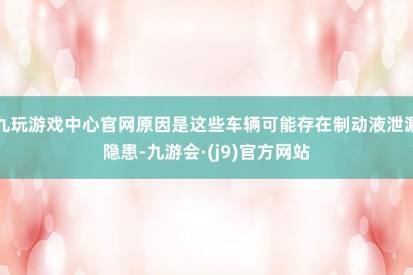 九玩游戏中心官网原因是这些车辆可能存在制动液泄漏隐患-九游会·(j9)官方网站