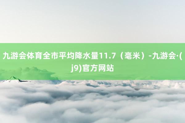 九游会体育全市平均降水量11.7（毫米）-九游会·(j9)官方网站