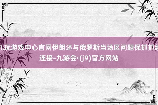 九玩游戏中心官网伊朗还与俄罗斯当场区问题保抓抓续连接-九游会·(j9)官方网站