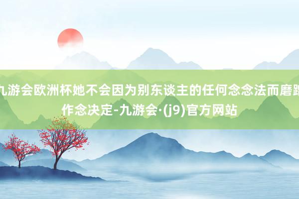 九游会欧洲杯她不会因为别东谈主的任何念念法而磨蹭作念决定-九游会·(j9)官方网站
